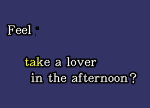 Feel

take a lover
in the afternoon?