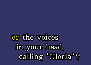 or the voices
in your head,
calling G10ria ?