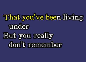 That youVe been living
under

But you really
d0n t remember