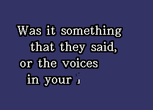 Was it something
that they said,

or the voices
in your 1