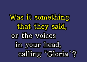 Was it something
that they said,

or the voices
in your head,
calling G10ria ?