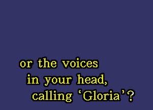 or the voices
in your head,
calling G10ria ?