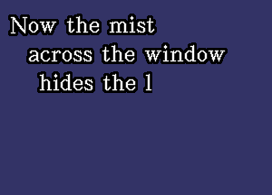 NOW the mist

across the Window
hides the 1