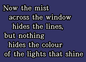 NOW the mist
across the Window
hides the lines,
but nothing
hides the colour
of the lights that shine