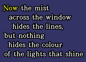 NOW the mist
across the Window
hides the lines,
but nothing
hides the colour
of the lights that shine