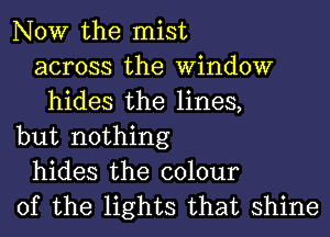 NOW the mist
across the Window
hides the lines,
but nothing
hides the colour
of the lights that shine