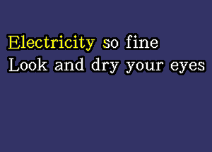 Electricity so fine
Look and dry your eyes