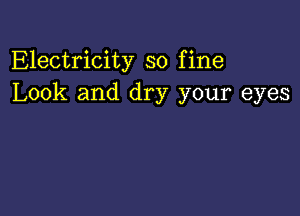 Electricity so fine
Look and dry your eyes