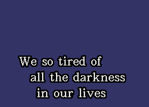 We so tired of
all the darkness
in our lives