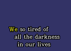 We so tired of
all the darkness
in our lives