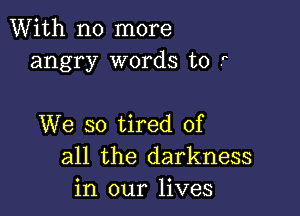 With no more
angry words to r

We so tired of
all the darkness
in our lives