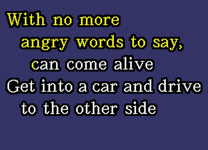 With no more
angry words to say,
can come alive
Get into a car and drive
to the other side