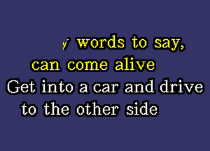 y words to say,
can come alive

Get into a car and drive
to the other side