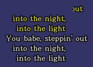 )ut
into the night,
into the light

You babe, steppif out
into the night,
into the light