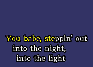 You babe, steppif out
into the night,
into the light