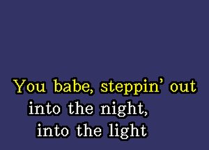 You babe, steppif out
into the night,
into the light