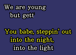 We are young
but gett

You babe, steppif out
into the night,
into the light