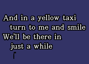 And in a yellow taxi
turn to me and smile

W611 be there in
just a while