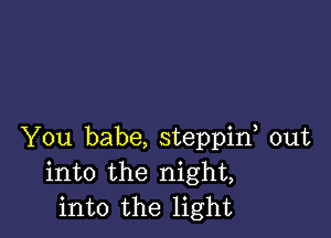 You babe, steppif out
into the night,
into the light