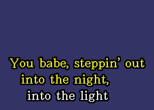 You babe, steppif out
into the night,
into the light