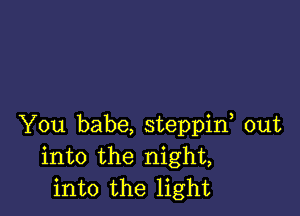 You babe, steppif out
into the night,
into the light