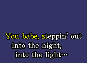 You babe, steppif out
into the night,
into the light-