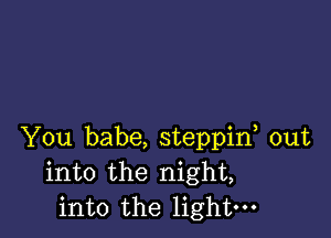 You babe, steppif out
into the night,
into the light-