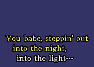 You babe, steppif out
into the night,
into the light-