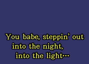 You babe, steppif out
into the night,
into the light-