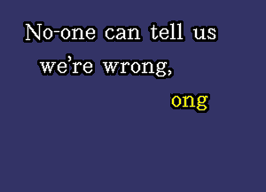 No-one can tell us

weTe wrong,

ong