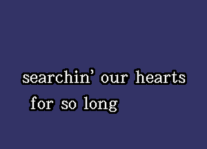 searchiw our hearts

for so long