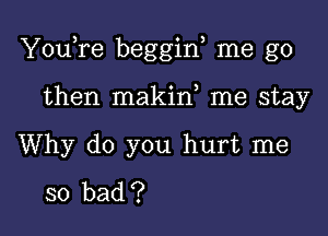 YouTe beggin me go

then makin me stay

Why do you hurt me

so bad ?