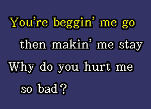 YouTe beggin me go

then makin me stay

Why do you hurt me

so bad ?