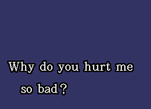 Why do you hurt me

so bad ?