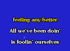 feeling any better

All we've been doin'

is foolin' ourselves