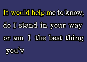 It would help me to know,
do I stand in your way

or am I the best thing

you,v