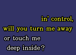 in control,

Will you turn me away

or touch me
deep inside?