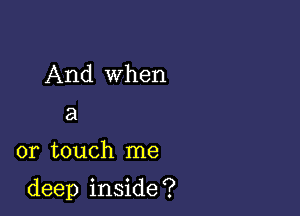 And when
a

or touch me

deep inside ?