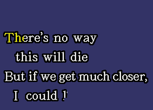 Thereis no way

this will die

But if we get much closer,
I could l'