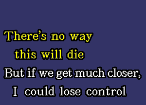 Thereis no way

this will die
But if we get much closer,

I could lose control