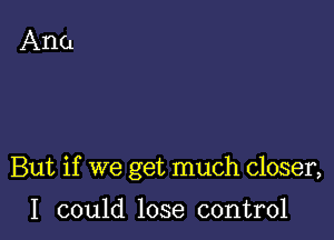 But if we get much closer,

I could lose control