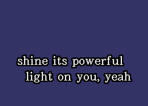 shine its powerful
light on you, yeah