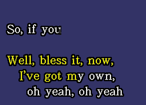 So, if you

Well, bless it, now,
Fve got my own,
oh yeah, oh yeah