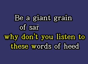 Be a giant grain
of saf

why don t you listen to
these words of heed