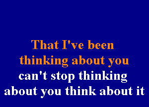 That I've been
thinking about you
can't stop thinking

about you think about it