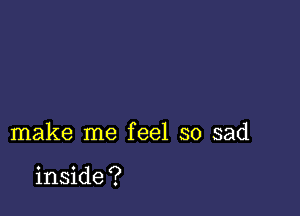 make me feel so sad

inside ?