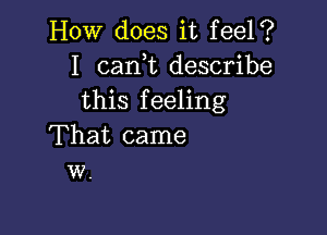 How does it feel?
I cam describe
this feeling

That came
w.