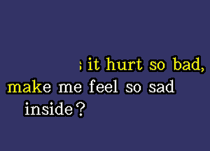 it hurt so bad,

make me feel so sad
inside?