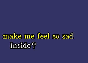 make me feel so sad
inside?