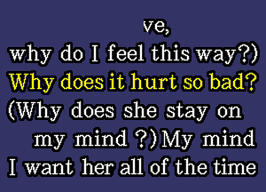 ve,

Why do I feel this way?)

Why does it hurt so bad?
(Why does she stay on

my mind ?)My mind

I want her all of the time